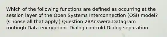 Which of the following functions are defined as occurring at the session layer of the Open Systems Interconnection (OSI) model? (Choose all that apply.) Question 28Answera.Datagram routingb.Data encryptionc.Dialog controld.Dialog separation