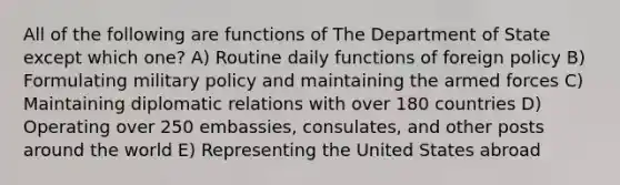 All of the following are functions of The Department of State except which one? A) Routine daily functions of foreign policy B) Formulating military policy and maintaining the armed forces C) Maintaining diplomatic relations with over 180 countries D) Operating over 250 embassies, consulates, and other posts around the world E) Representing the United States abroad