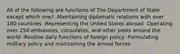 All of the following are functions of The Department of State except which one? -Maintaining diplomatic relations with over 180 countries -Representing the United States abroad -Operating over 250 embassies, consulates, and other posts around the world -Routine daily functions of foreign policy -Formulating military policy and maintaining the armed forces