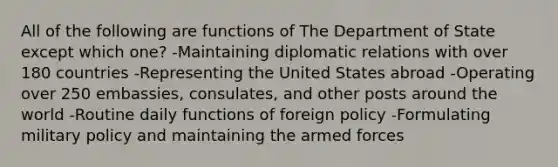 All of the following are functions of The Department of State except which one? -Maintaining diplomatic relations with over 180 countries -Representing the United States abroad -Operating over 250 embassies, consulates, and other posts around the world -Routine daily functions of foreign policy -Formulating military policy and maintaining the armed forces