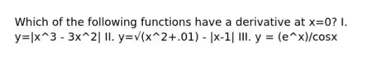 Which of the following functions have a derivative at x=0? I. y=|x^3 - 3x^2| II. y=√(x^2+.01) - |x-1| III. y = (e^x)/cosx