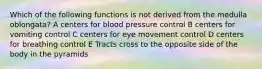 Which of the following functions is not derived from the medulla oblongata? A centers for blood pressure control B centers for vomiting control C centers for eye movement control D centers for breathing control E Tracts cross to the opposite side of the body in the pyramids