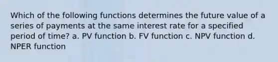 Which of the following functions determines the future value of a series of payments at the same interest rate for a specified period of time? a. PV function b. FV function c. NPV function d. NPER function