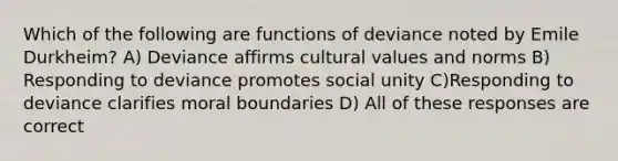 Which of the following are functions of deviance noted by Emile Durkheim? A) Deviance affirms cultural values and norms B) Responding to deviance promotes social unity C)Responding to deviance clarifies moral boundaries D) All of these responses are correct