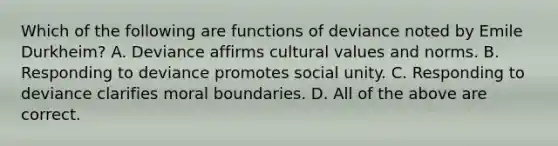 Which of the following are functions of deviance noted by Emile Durkheim? A. Deviance affirms <a href='https://www.questionai.com/knowledge/kyz76nVU9o-cultural-values' class='anchor-knowledge'>cultural values</a> and norms. B. Responding to deviance promotes social unity. C. Responding to deviance clarifies moral boundaries. D. All of the above are correct.