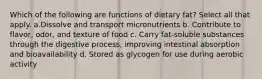 Which of the following are functions of dietary fat? Select all that apply. a.Dissolve and transport micronutrients b. Contribute to flavor, odor, and texture of food c. Carry fat-soluble substances through the digestive process, improving intestinal absorption and bioavailability d. Stored as glycogen for use during aerobic activity