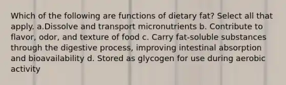 Which of the following are functions of dietary fat? Select all that apply. a.Dissolve and transport micronutrients b. Contribute to flavor, odor, and texture of food c. Carry fat-soluble substances through the digestive process, improving intestinal absorption and bioavailability d. Stored as glycogen for use during aerobic activity