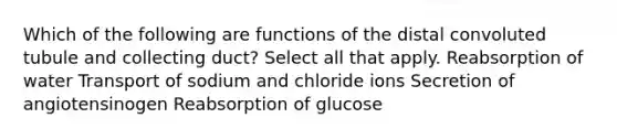 Which of the following are functions of the distal convoluted tubule and collecting duct? Select all that apply. Reabsorption of water Transport of sodium and chloride ions Secretion of angiotensinogen Reabsorption of glucose