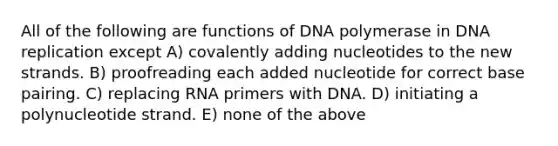 All of the following are functions of DNA polymerase in <a href='https://www.questionai.com/knowledge/kofV2VQU2J-dna-replication' class='anchor-knowledge'>dna replication</a> except A) covalently adding nucleotides to the new strands. B) proofreading each added nucleotide for correct base pairing. C) replacing RNA primers with DNA. D) initiating a polynucleotide strand. E) none of the above