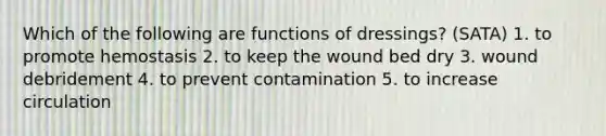 Which of the following are functions of dressings? (SATA) 1. to promote hemostasis 2. to keep the wound bed dry 3. wound debridement 4. to prevent contamination 5. to increase circulation