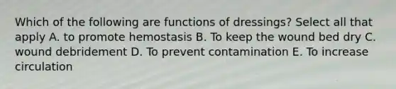 Which of the following are functions of dressings? Select all that apply A. to promote hemostasis B. To keep the wound bed dry C. wound debridement D. To prevent contamination E. To increase circulation