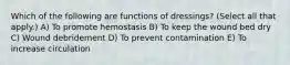 Which of the following are functions of dressings? (Select all that apply.) A) To promote hemostasis B) To keep the wound bed dry C) Wound debridement D) To prevent contamination E) To increase circulation