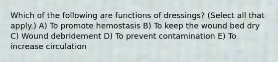 Which of the following are functions of dressings? (Select all that apply.) A) To promote hemostasis B) To keep the wound bed dry C) Wound debridement D) To prevent contamination E) To increase circulation