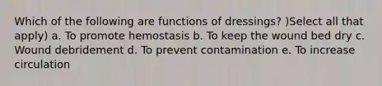 Which of the following are functions of dressings? )Select all that apply) a. To promote hemostasis b. To keep the wound bed dry c. Wound debridement d. To prevent contamination e. To increase circulation