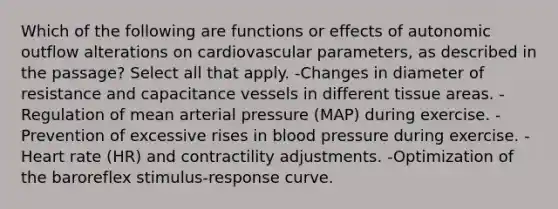 Which of the following are functions or effects of autonomic outflow alterations on cardiovascular parameters, as described in the passage? Select all that apply. -Changes in diameter of resistance and capacitance vessels in different tissue areas. -Regulation of mean arterial pressure (MAP) during exercise. -Prevention of excessive rises in blood pressure during exercise. -Heart rate (HR) and contractility adjustments. -Optimization of the baroreflex stimulus-response curve.