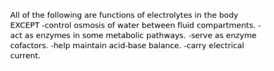 All of the following are functions of electrolytes in the body EXCEPT -control osmosis of water between fluid compartments. -act as enzymes in some metabolic pathways. -serve as enzyme cofactors. -help maintain acid-base balance. -carry electrical current.