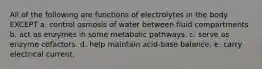 All of the following are functions of electrolytes in the body EXCEPT a. control osmosis of water between fluid compartments b. act as enzymes in some metabolic pathways. c. serve as enzyme cofactors. d. help maintain acid-base balance. e. carry electrical current.