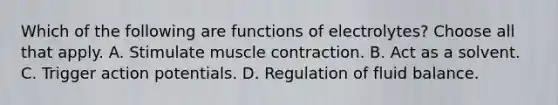 Which of the following are functions of electrolytes? Choose all that apply. A. Stimulate muscle contraction. B. Act as a solvent. C. Trigger action potentials. D. Regulation of fluid balance.