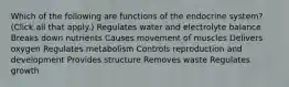 Which of the following are functions of the endocrine system? (Click all that apply.) Regulates water and electrolyte balance Breaks down nutrients Causes movement of muscles Delivers oxygen Regulates metabolism Controls reproduction and development Provides structure Removes waste Regulates growth