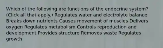 Which of the following are functions of the endocrine system? (Click all that apply.) Regulates water and electrolyte balance Breaks down nutrients Causes movement of muscles Delivers oxygen Regulates metabolism Controls reproduction and development Provides structure Removes waste Regulates growth