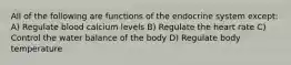 All of the following are functions of the endocrine system except: A) Regulate blood calcium levels B) Regulate the heart rate C) Control the water balance of the body D) Regulate body temperature