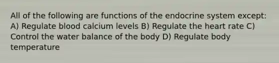 All of the following are functions of the endocrine system except: A) Regulate blood calcium levels B) Regulate the heart rate C) Control the water balance of the body D) Regulate body temperature