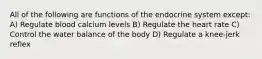 All of the following are functions of the endocrine system except: A) Regulate blood calcium levels B) Regulate the heart rate C) Control the water balance of the body D) Regulate a knee-jerk reflex