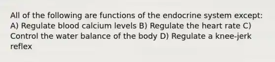 All of the following are functions of the endocrine system except: A) Regulate blood calcium levels B) Regulate <a href='https://www.questionai.com/knowledge/kya8ocqc6o-the-heart' class='anchor-knowledge'>the heart</a> rate C) Control the water balance of the body D) Regulate a knee-jerk reflex