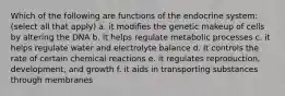 Which of the following are functions of the endocrine system: (select all that apply) a. it modifies the genetic makeup of cells by altering the DNA b. it helps regulate metabolic processes c. it helps regulate water and electrolyte balance d. it controls the rate of certain chemical reactions e. it regulates reproduction, development, and growth f. it aids in transporting substances through membranes