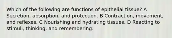 Which of the following are functions of <a href='https://www.questionai.com/knowledge/k7dms5lrVY-epithelial-tissue' class='anchor-knowledge'>epithelial tissue</a>? A Secretion, absorption, and protection. B Contraction, movement, and reflexes. C Nourishing and hydrating tissues. D Reacting to stimuli, thinking, and remembering.