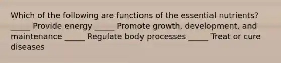 Which of the following are functions of the essential nutrients? _____ Provide energy _____ Promote growth, development, and maintenance _____ Regulate body processes _____ Treat or cure diseases