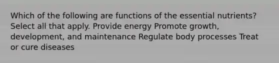 Which of the following are functions of the <a href='https://www.questionai.com/knowledge/kJuYI6BpxO-essential-nutrients' class='anchor-knowledge'>essential nutrients</a>? Select all that apply. Provide energy Promote growth, development, and maintenance Regulate body processes Treat or cure diseases