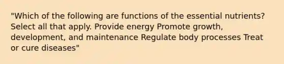 "Which of the following are functions of the essential nutrients? Select all that apply. Provide energy Promote growth, development, and maintenance Regulate body processes Treat or cure diseases"