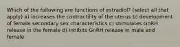 Which of the following are functions of estradiol? (select all that apply) a) increases the contractility of the uterus b) development of female secondary sex characteristics c) stimulates GnRH release in the female d) inhibits GnRH release in male and female