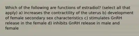 Which of the following are functions of estradiol? (select all that apply) a) increases the contractility of the uterus b) development of female secondary sex characteristics c) stimulates GnRH release in the female d) inhibits GnRH release in male and female