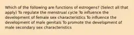 Which of the following are functions of estrogens? (Select all that apply) To regulate the menstrual cycle To influence the development of female sex characteristics To influence the development of male genitals To promote the development of male secondary sex characteristics