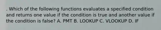 . Which of the following functions evaluates a specified condition and returns one value if the condition is true and another value if the condition is false? A. PMT B. LOOKUP C. VLOOKUP D. IF