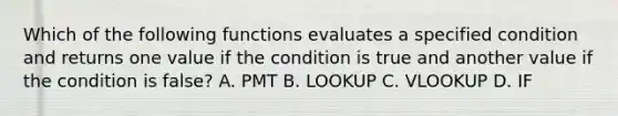 Which of the following functions evaluates a specified condition and returns one value if the condition is true and another value if the condition is false? A. PMT B. LOOKUP C. VLOOKUP D. IF