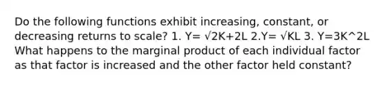 Do the following functions exhibit increasing, constant, or decreasing returns to scale? 1. Y= √2K+2L 2.Y= √KL 3. Y=3K^2L What happens to the marginal product of each individual factor as that factor is increased and the other factor held constant?