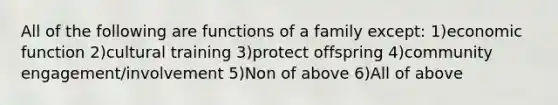 All of the following are functions of a family except: 1)economic function 2)cultural training 3)protect offspring 4)community engagement/involvement 5)Non of above 6)All of above