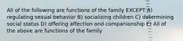 All of the following are functions of the family EXCEPT A) regulating sexual behavior B) socializing children C) determining social status D) offering affection and companionship E) All of the above are functions of the family