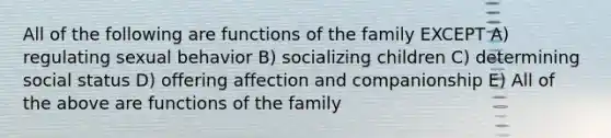 All of the following are functions of the family EXCEPT A) regulating sexual behavior B) socializing children C) determining social status D) offering affection and companionship E) All of the above are functions of the family