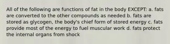 All of the following are functions of fat in the body EXCEPT: a. fats are converted to the other compounds as needed b. fats are stored as glycogen, the body's chief form of stored energy c. fats provide most of the energy to fuel muscular work d. fats protect the internal organs from shock