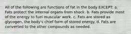 All of the following are functions of fat in the body EXCEPT: a. Fats protect the internal organs from shock. b. Fats provide most of the energy to fuel muscular work. c. Fats are stored as glycogen, the body's chief form of stored energy. d. Fats are converted to the other compounds as needed.