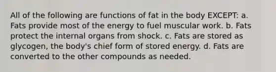 All of the following are functions of fat in the body EXCEPT: a. Fats provide most of the energy to fuel muscular work. b. Fats protect the internal organs from shock. c. Fats are stored as glycogen, the body's chief form of stored energy. d. Fats are converted to the other compounds as needed.