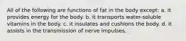 All of the following are functions of fat in the body except: a. it provides energy for the body. b. it transports water-soluble vitamins in the body. c. it insulates and cushions the body. d. it assists in the transmission of nerve impulses.