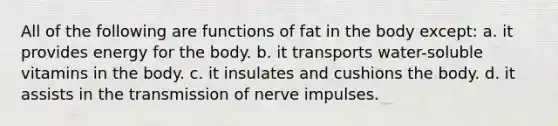 All of the following are functions of fat in the body except: a. it provides energy for the body. b. it transports water-soluble vitamins in the body. c. it insulates and cushions the body. d. it assists in the transmission of nerve impulses.