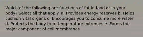 Which of the following are functions of fat in food or in your body? Select all that apply. a. Provides energy reserves b. Helps cushion vital organs c. Encourages you to consume more water d. Protects the body from temperature extremes e. Forms the major component of cell membranes