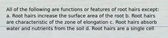 All of the following are functions or features of root hairs except: a. Root hairs increase the surface area of the root b. Root hairs are characteristic of the zone of elongation c. Root hairs absorb water and nutrients from the soil d. Root hairs are a single cell