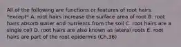 All of the following are functions or features of root hairs *except* A. root hairs increase the surface area of root B. root hairs absorb water and nutrients from the soil C. root hairs are a single cell D. root hairs are also known as lateral roots E. root hairs are part of the root epidermis (Ch.36)